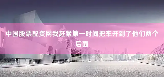 中国股票配资网我赶紧第一时间把车开到了他们两个后面