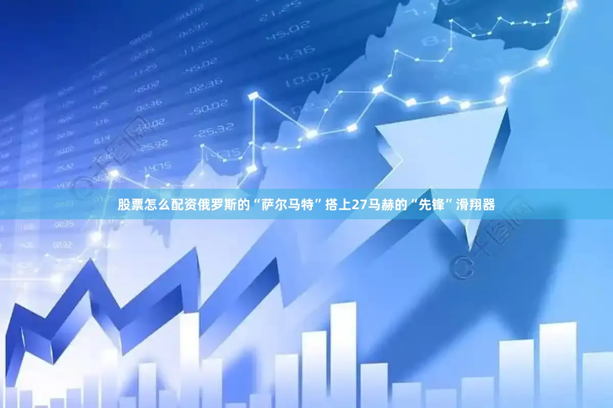 股票怎么配资俄罗斯的“萨尔马特”搭上27马赫的“先锋”滑翔器