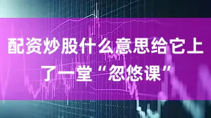 配资炒股什么意思给它上了一堂“忽悠课”