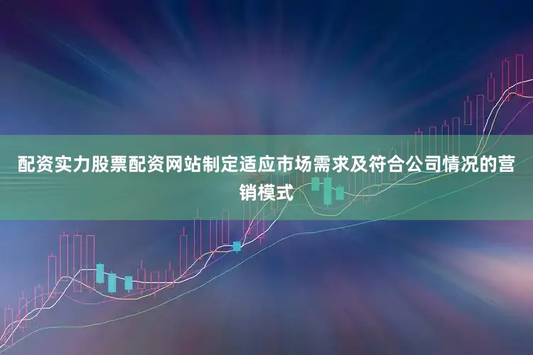 配资实力股票配资网站制定适应市场需求及符合公司情况的营销模式