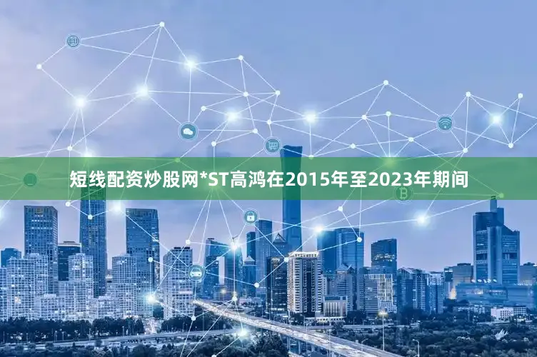 短线配资炒股网*ST高鸿在2015年至2023年期间