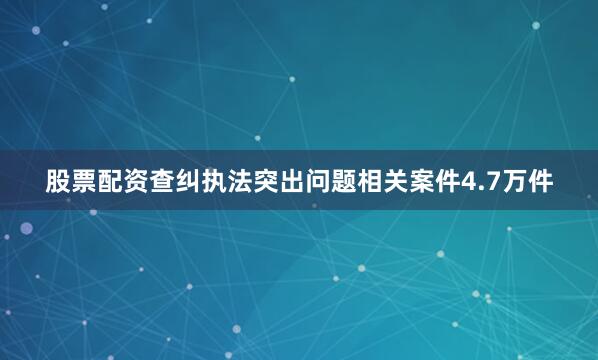 股票配资查纠执法突出问题相关案件4.7万件