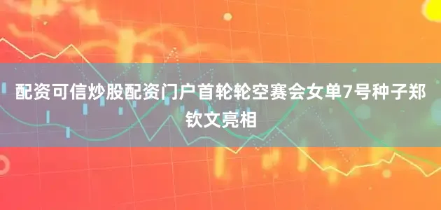 配资可信炒股配资门户首轮轮空赛会女单7号种子郑钦文亮相